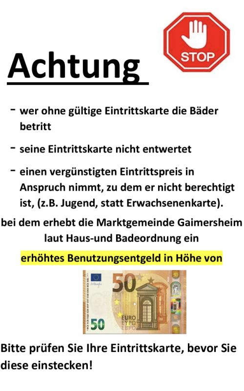 Hinweisplakat mit dem Titel "Achtung" und einem Stopp-Symbol. Text: Wer ohne gültige Eintrittskarte die Bäder betritt, die Karte nicht entwertet oder einen unberechtigten ermäßigten Eintritt nutzt, muss laut Marktgemeinde Gaimersheim ein erhöhtes Benutzungsentgelt zahlen. Bild eines 50-Euro-Scheins als Hinweis auf die Strafe. Am Ende der Hinweis: "Bitte prüfen Sie Ihre Eintrittskarte, bevor Sie diese einstecken!"